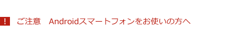 ご注意　Androidスマートフォンをお使いの方へ